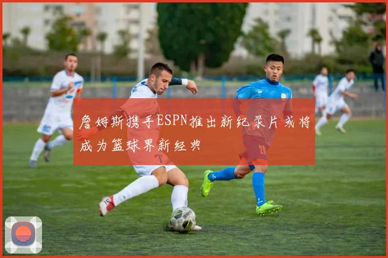 詹姆斯携手ESPN推出新纪录片或将成为篮球界新经典