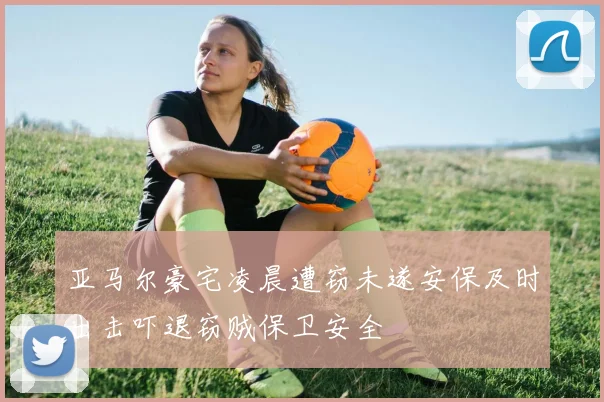 亚马尔豪宅凌晨遭窃未遂安保及时出击吓退窃贼保卫安全