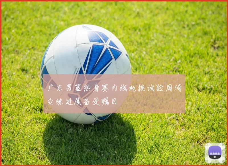 广东男篮热身赛内线轮换试验周琦合练进展备受瞩目