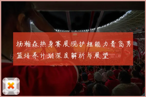 杨瀚森热身赛展现护框能力青岛男篮培养计划深度解析与展望